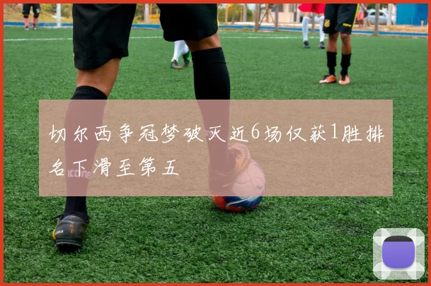 切尔西争冠梦破灭近6场仅获1胜排名下滑至第五
