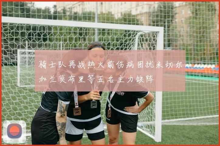 骑士队再战热火前伤病困扰米切尔加兰莫布里等五名主力缺阵