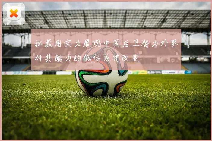 林葳用实力展现中国后卫潜力外界对其能力的低估或将改变