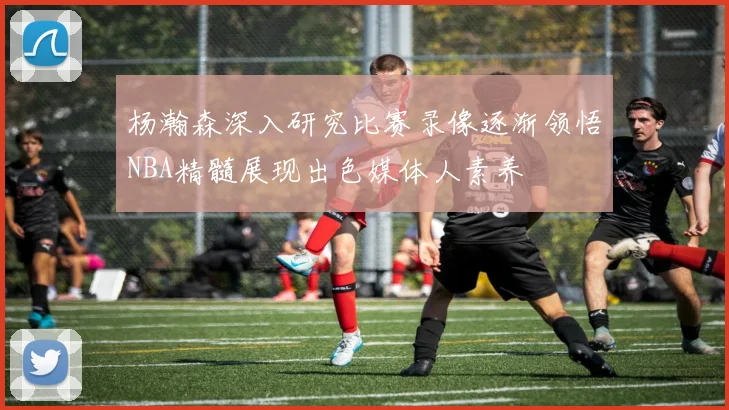 杨瀚森深入研究比赛录像逐渐领悟NBA精髓展现出色媒体人素养