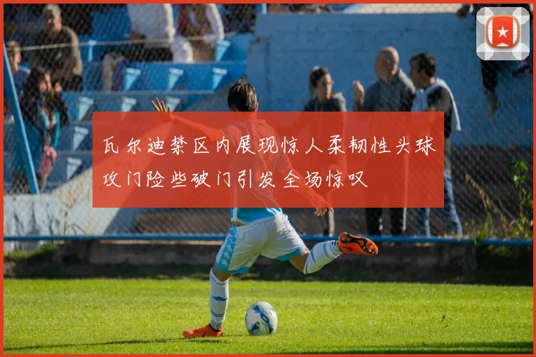 瓦尔迪禁区内展现惊人柔韧性头球攻门险些破门引发全场惊叹