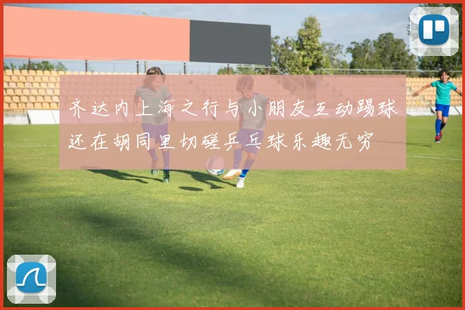 齐达内上海之行与小朋友互动踢球还在胡同里切磋乒乓球乐趣无穷