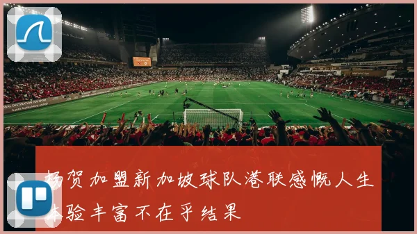 杨贺加盟新加坡球队港联感慨人生体验丰富不在乎结果