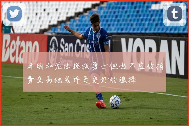 库明加无法拯救勇士但也不应被指责交易他或许是更好的选择