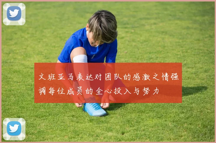文班亚马表达对团队的感激之情强调每位成员的全心投入与努力