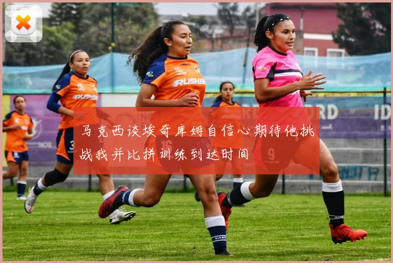 马克西谈埃奇库姆自信心期待他挑战我并比拼训练到达时间