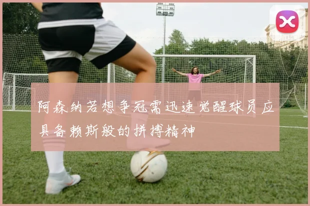 阿森纳若想争冠需迅速觉醒球员应具备赖斯般的拼搏精神