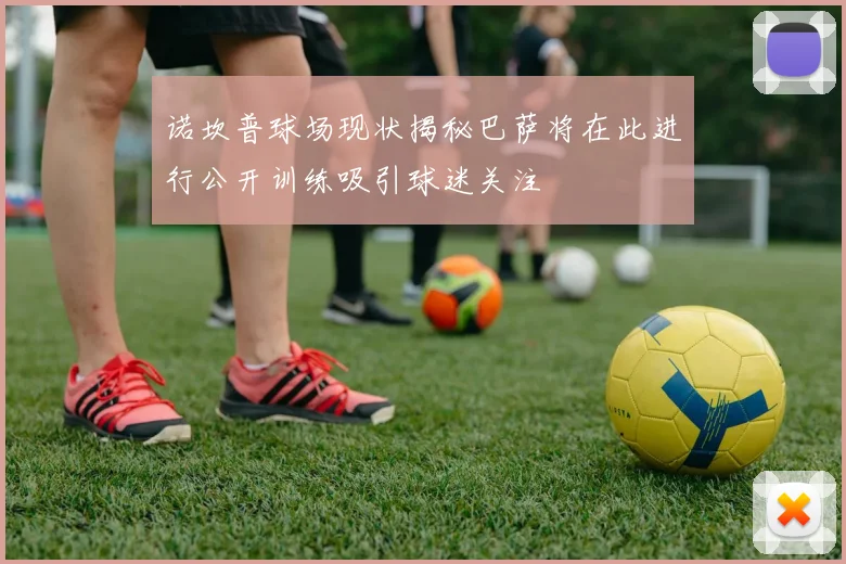 诺坎普球场现状揭秘巴萨将在此进行公开训练吸引球迷关注