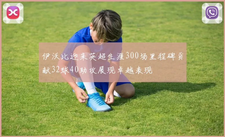伊沃比迎来英超生涯300场里程碑贡献32球40助攻展现卓越表现