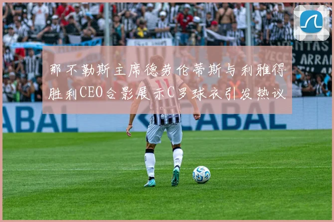 那不勒斯主席德劳伦蒂斯与利雅得胜利CEO合影展示C罗球衣引发热议